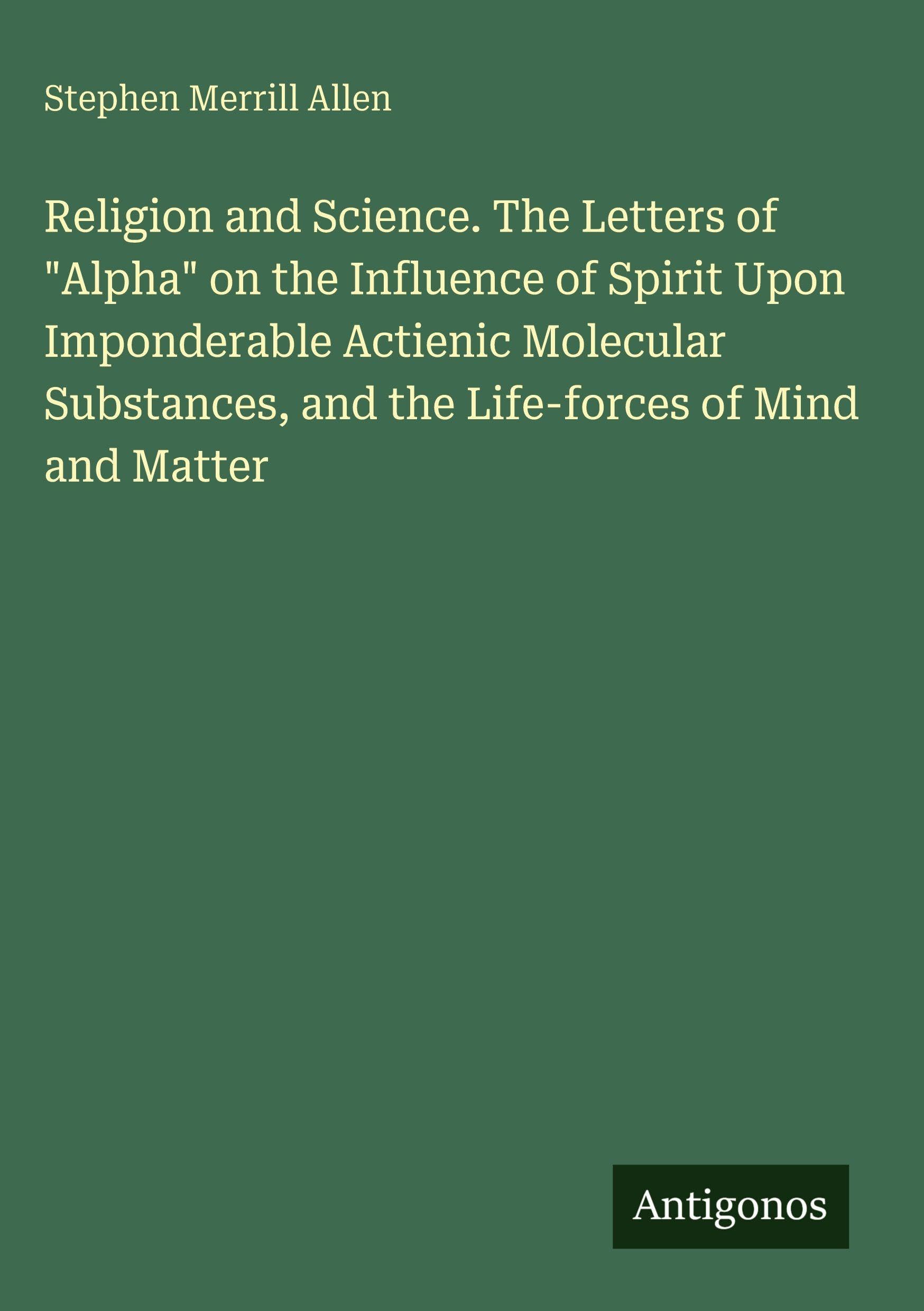 Religion and Science. The Letters of Alpha on the Influence of Spirit Upon Imponderable Actienic Molecular Substances, and the Life-forces of Mind and Matter