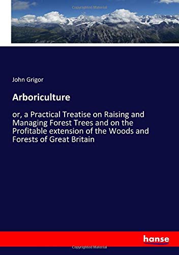 Arboriculture: or, a Practical Treatise on Raising and Managing Forest Trees and on the Profitable extension of the Woods and Forests of Great Britain