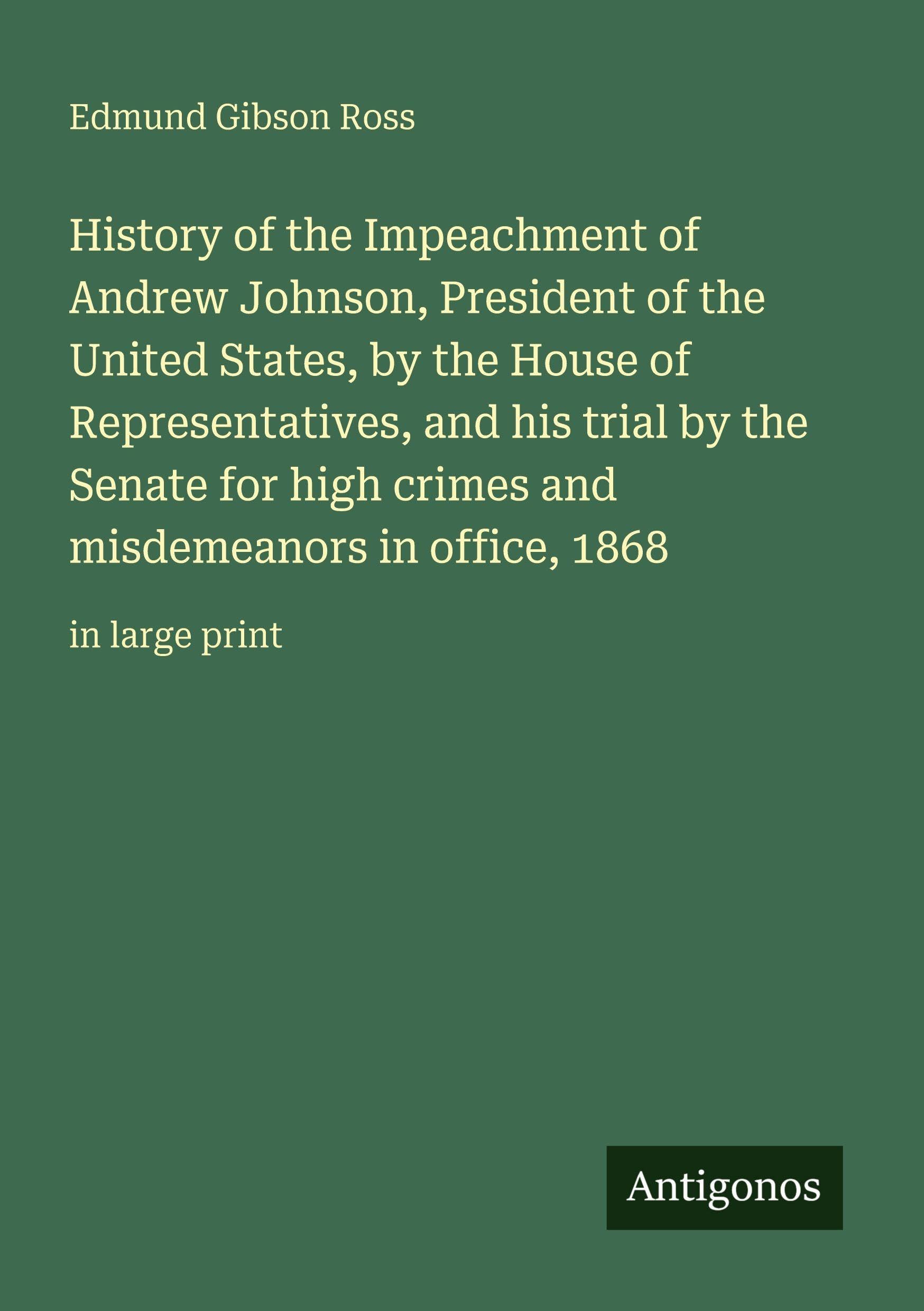 History of the Impeachment of Andrew Johnson, President of the United States, by the House of Representatives, and his trial by the Senate for high ... misdemeanors in office, 1868: in large print