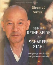 Seid wie reine Seide und scharfer Stahl: Das geistige Vermächtnis des großen Zen-Meisters: