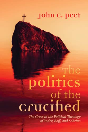 The Politics of the Crucified: The Cross in the Political Theology of Yoder, Boff, and Sobrino