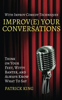 Improv(e) Your Conversations: Think on Your Feet, Witty Banter, and Always Know What To Say with Improv Comedy Techniques (How to be More Likable and Charismatic, Band 1)