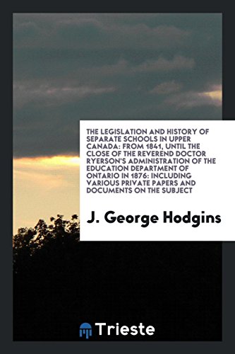 The Legislation and History of Separate Schools in Upper Canada: From 1841, Until the Close of the Reverend Doctor Ryerson's Administration of the ... Private Papers and Documents on the Subject