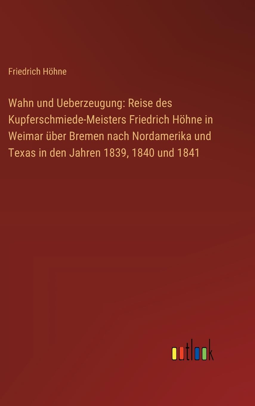 Wahn und Ueberzeugung: Reise des Kupferschmiede-Meisters Friedrich Höhne in Weimar über Bremen nach Nordamerika und Texas in den Jahren 1839, 1840 und 1841