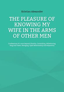 The pleasure of knowing my wife in the arms of other men: Confessions of a man beyond Chastity, Cuckolding, Wifesharing, Stag and Vixen, Swinging, Open Relationship and Polyamory