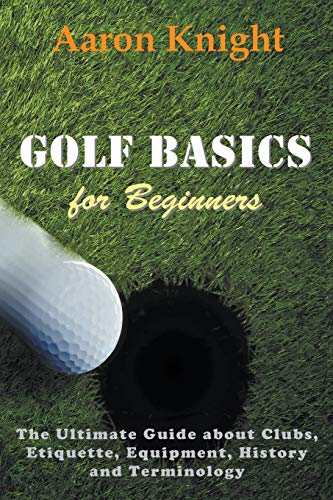 Aaron Knight Golf Basics For Beginners, The Ultimate Guide About Clubs, Etiquette, Equipment, History And Terminology