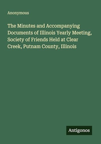 The Minutes and Accompanying Documents of Illinois Yearly Meeting, Society of Friends Held at Clear Creek, Putnam County, Illinois