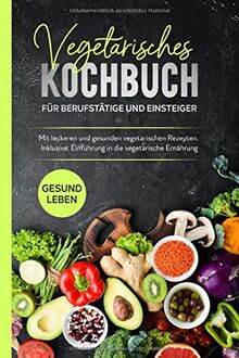 Vegetarisches Kochbuch für Berufstätige und Einsteiger: Mit leckeren und gesunden vegetarischen Rezepten. Inklusive Einführung in die vegetarische Ernährung