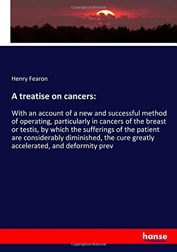 A treatise on cancers:: With an account of a new and successful method of operating, particularly in cancers of the breast or testis, by which the ... cure greatly accelerated, and deformity prev