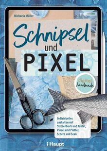 Schnipsel und Pixel: Individuelles gestalten mit Skizzenbuch und Tablet, Pinsel und Plotter, Schere und Scan - digital handmade