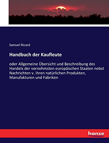 Handbuch der Kaufleute: oder Allgemeine Übersicht und Beschreibung des Handels der vornehmsten europäischen Staaten nebst Nachrichten v. ihren natürlichen Produkten, Manufakturen und Fabriken