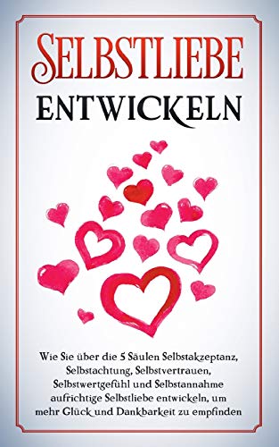 Selbstliebe entwickeln: Wie Sie über die 5 Säulen Selbstakzeptanz, Selbstachtung, Selbstvertrauen, Selbstwertgefühl und Selbstannahme aufrichtige ... um mehr Glück und Dankbarkeit zu empfinden
