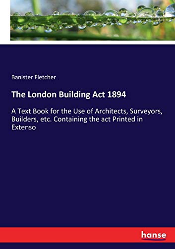 The London Building Act 1894: A Text Book for the Use of Architects, Surveyors, Builders, etc. Containing the act Printed in Extenso