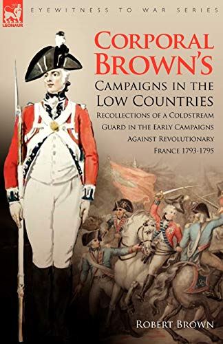 Corporal Brown's Campaigns in the Low Countries: Recollections of a Coldstream Guard in the Early Campaigns Against Revolutionary France 1793-1795 (Eyewitness to War)