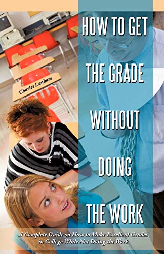 How to Get the Grade Without Doing the Work: A Complete Guide on How to Make Excellent Grades in College While Not Doing the Work
