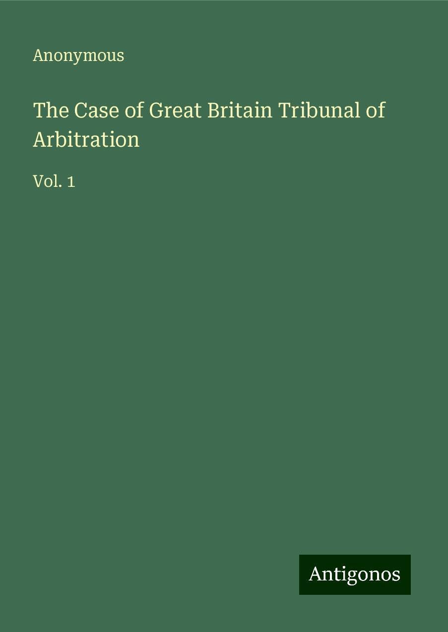 The Case of Great Britain Tribunal of Arbitration: Vol. 1