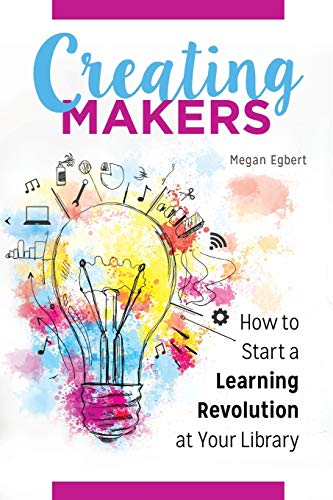 Creating Makers: How to Start a Learning Revolution at Your Library