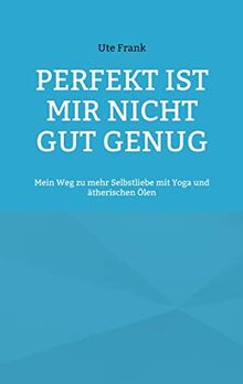 Perfekt ist mir nicht gut genug: Mein Weg zu mehr Selbstliebe mit Yoga und ätherischen Ölen
