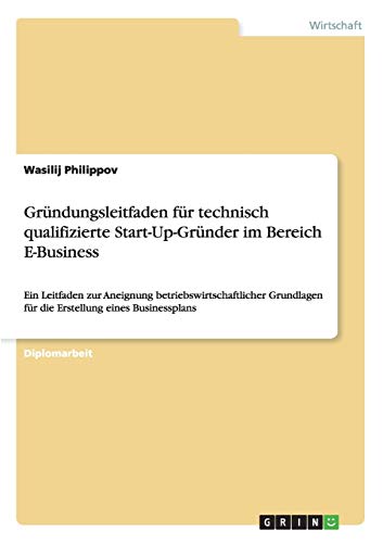 Gründungsleitfaden für technisch qualifizierte Start-Up-Gründer im Bereich E-Business: Ein Leitfaden zur Aneignung betriebswirtschaftlicher Grundlagen für die Erstellung eines Businessplans