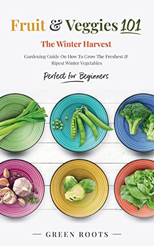 Fruit & Veggies 101 - The Winter Harvest: Gardening Guide on How to Grow the Freshest & Ripest Winter Vegetables (Perfect for Beginners)