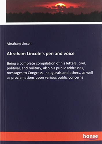 Abraham Lincoln's pen and voice: Being a complete compilation of his letters, civil, politival, and military, also his public addresses, messages to ... as proclamations upon various public concerns