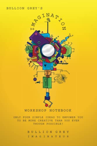 Bullion Grey's Imagination Workshop Notebook: Only Four Simple Ideas to Empower You to be More Creative Than You Ever Though Possible!