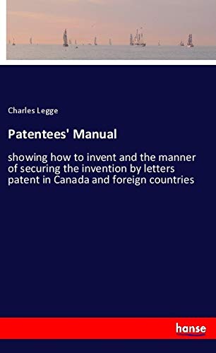 Patentees' Manual: showing how to invent and the manner of securing the invention by letters patent in Canada and foreign countries