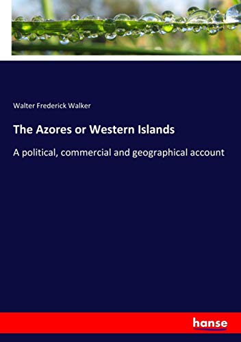 The Azores or Western Islands: A political, commercial and geographical account