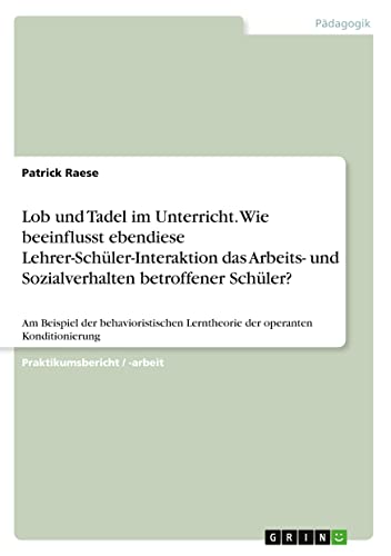 Lob und Tadel im Unterricht. Wie beeinflusst ebendiese Lehrer-Schüler-Interaktion das Arbeits- und Sozialverhalten betroffener Schüler?: Am Beispiel ... Lerntheorie der operanten Konditionierung