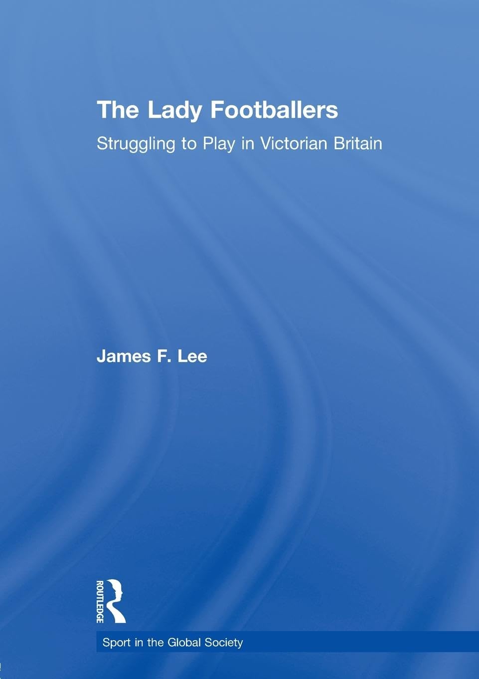 The Lady Footballers: Struggling to Play in Victorian Britain (Sport in the Global Society)