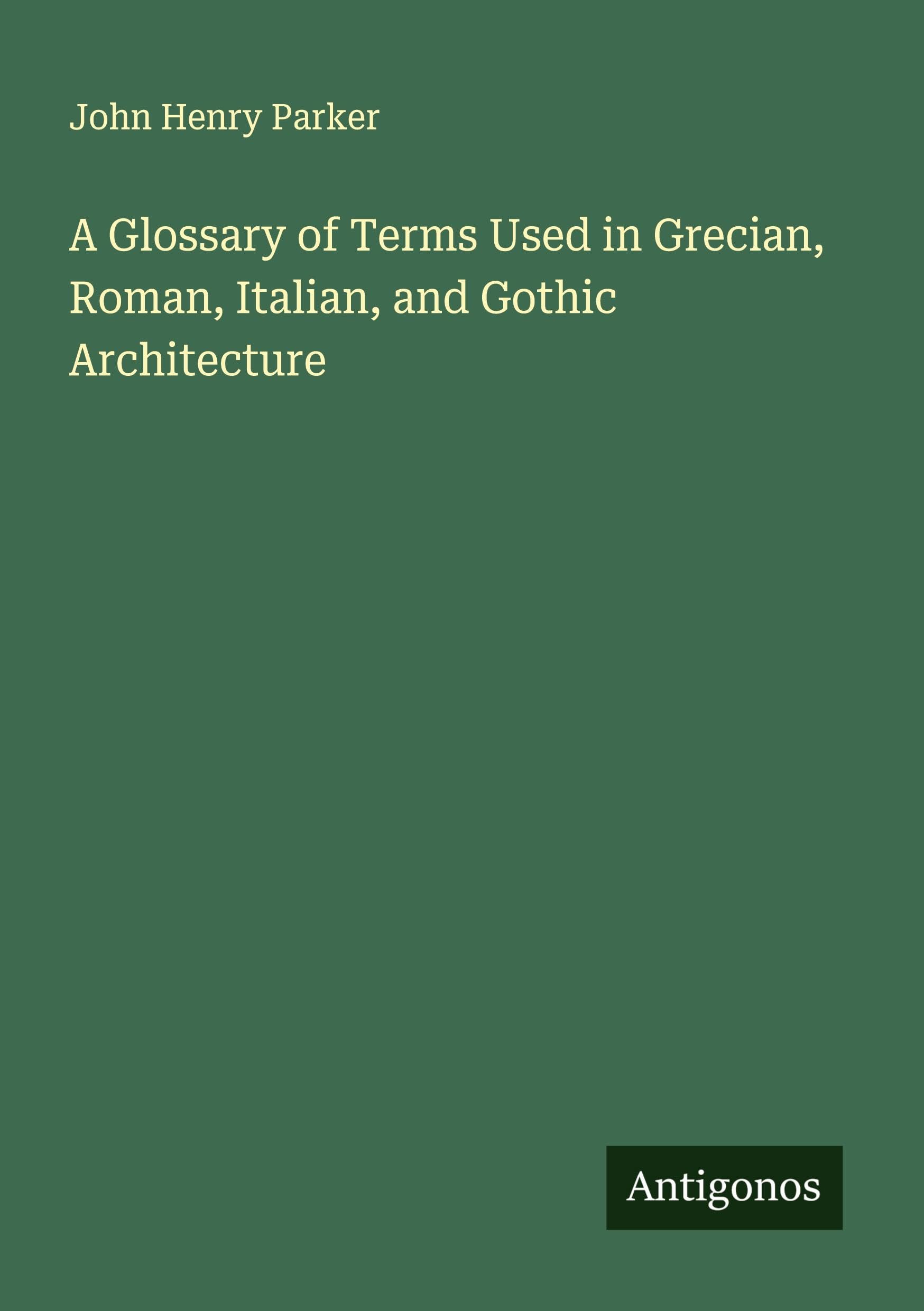 A Glossary of Terms Used in Grecian, Roman, Italian, and Gothic Architecture
