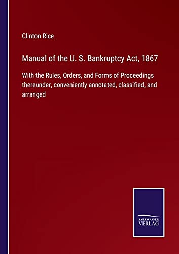 Manual of the U. S. Bankruptcy Act, 1867: With the Rules, Orders, and Forms of Proceedings thereunder, conveniently annotated, classified, and arranged
