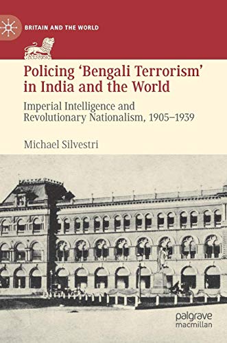 Policing ‘Bengali Terrorism’ in India and the World: Imperial Intelligence and Revolutionary Nationalism, 1905-1939 (Britain and the World)