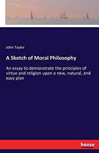 A Sketch of Moral Philosophy: An essay to demonstrate the principles of virtue and religion upon a new, natural, and easy plan