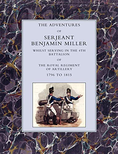 Adventures Of Serjeant Benjamin Miller, Whilst Serving In The 4Th Battalion Of The Royal Regiment Of Artillery 1796 To 1815: Adventures Of Serjeant ... The Royal Regiment Of Artillery 1796 To 1815