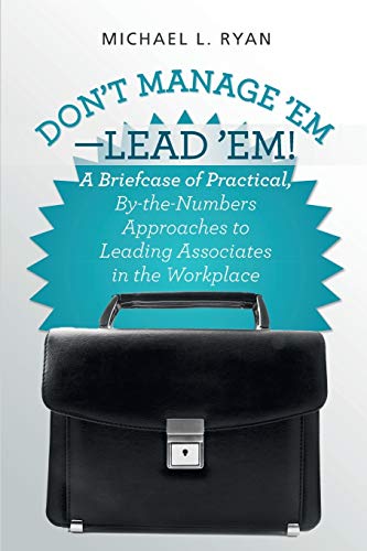 Don't Manage 'Em-Lead 'Em!: A Briefcase of Practical, By-the-Numbers Approaches to Leading Associates in the Workplace