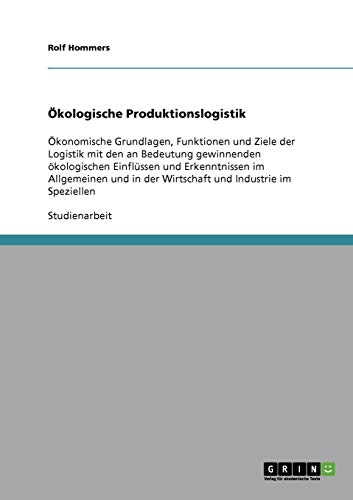 Ökologische Produktionslogistik: Ökonomische Grundlagen, Funktionen und Ziele der Logistik mit den an Bedeutung gewinnenden ökologischen Einflüssen ... in der Wirtschaft und Industrie im Speziellen