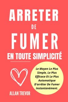 Arrêter De Fumer En Toute Simplicité: Le Moyen Le Plus Simple, Le Plus Efficace Et Le Plus Automatique D'arrêter De Fumer Instantanément. (arreter de fumer, Band 1)