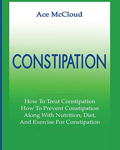 Constipation: How To Treat Constipation: How To Prevent Constipation: Along With Nutrition, Diet, And Exercise For Constipation (All Natural & Medical Solutions & Home Remedies)
