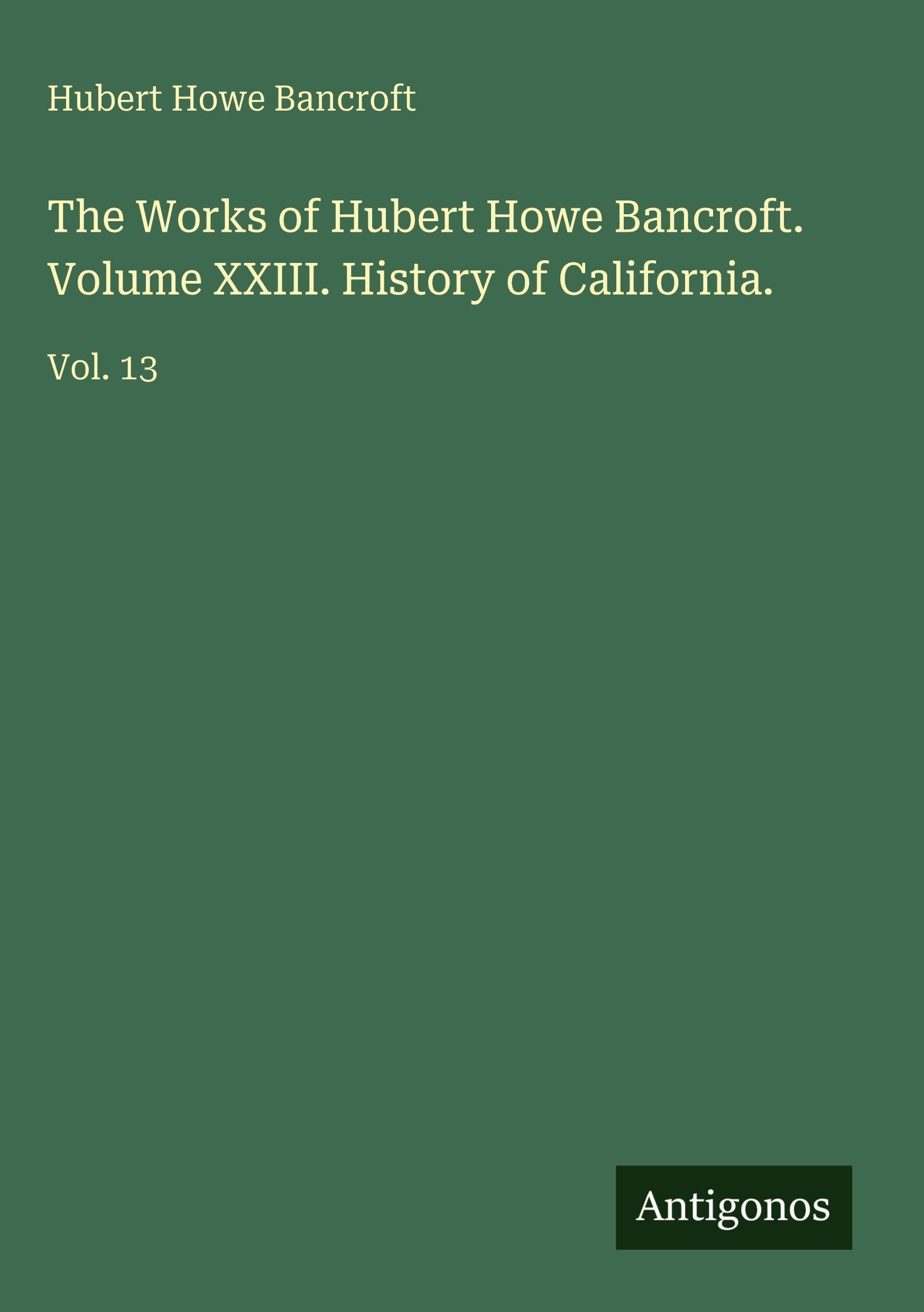 The Works of Hubert Howe Bancroft. Volume XXIII. History of California.: Vol. 13