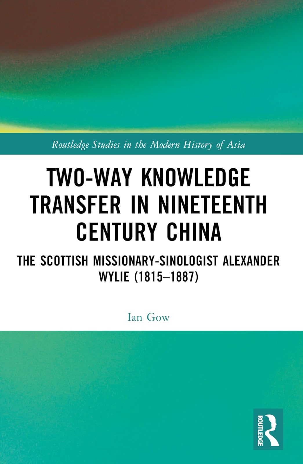 Two-Way Knowledge Transfer in Nineteenth Century China: The Scottish Missionary-Sinologist Alexander Wylie (1815-1887) (Routledge Studies in the Modern History of Asia)