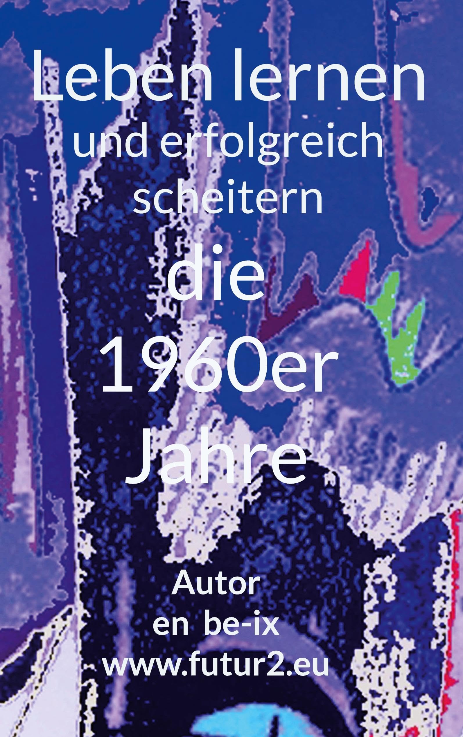 Leben lernen und erfolgreich scheitern: Die 1960er Jahre und die Folgen meiner eigenen Verursachung (autobiographische Geschischten)