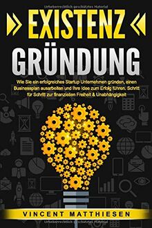 EXISTENZGRÜNDUNG: Wie Sie ein erfolgreiches Startup Unternehmen gründen, einen Businessplan ausarbeiten und Ihre Idee zum Erfolg führen. Schritt für Schritt zur finanziellen Freiheit & Unabhängigkeit