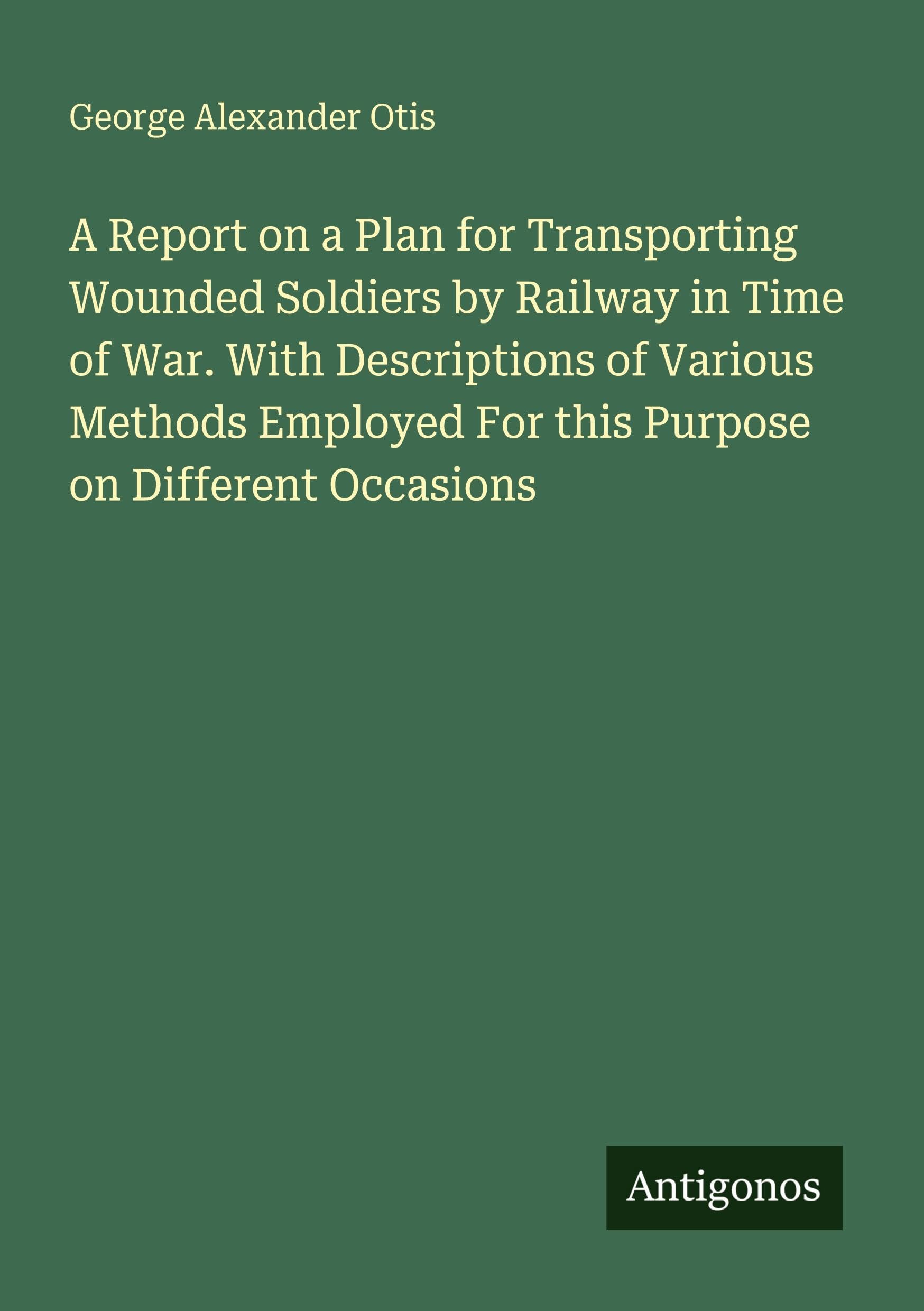 A Report on a Plan for Transporting Wounded Soldiers by Railway in Time of War. With Descriptions of Various Methods Employed For this Purpose on Different Occasions