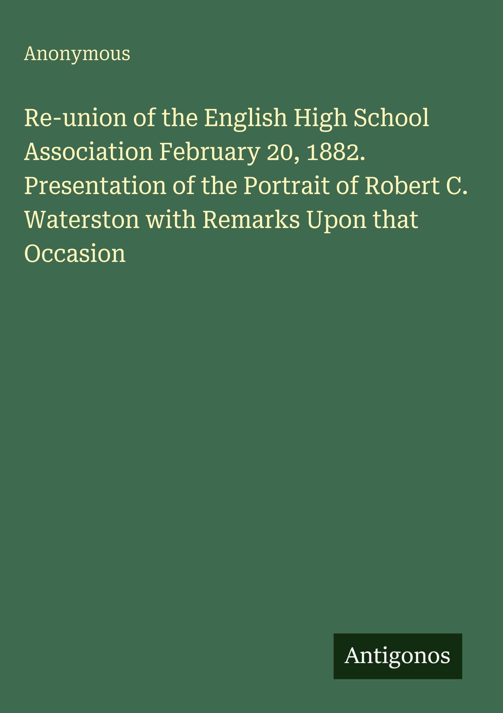 Re-union of the English High School Association February 20, 1882. Presentation of the Portrait of Robert C. Waterston with Remarks Upon that Occasion