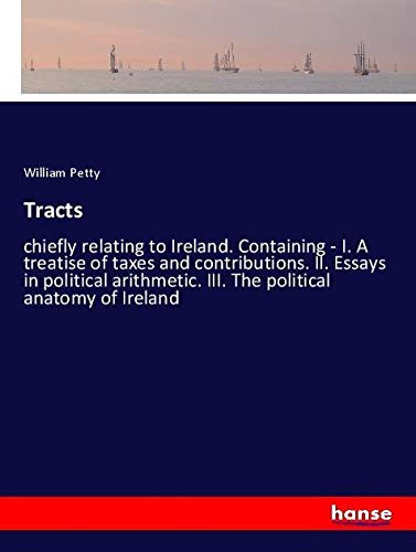Tracts: chiefly relating to Ireland. Containing - I. A treatise of taxes and contributions. II. Essays in political arithmetic. III. The political anatomy of Ireland