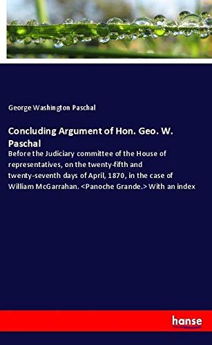 Concluding Argument of Hon. Geo. W. Paschal: Before the Judiciary committee of the House of representatives, on the twenty-fifth and twenty-seventh ... McGarrahan. With an index