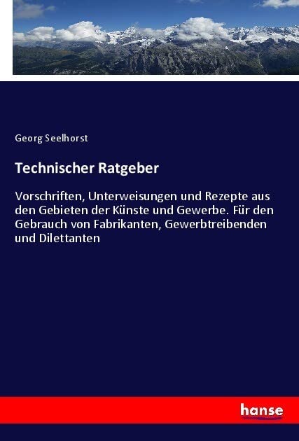 Technischer Ratgeber: Vorschriften, Unterweisungen und Rezepte aus den Gebieten der Künste und Gewerbe. Für den Gebrauch von Fabrikanten, Gewerbtreibenden und Dilettanten