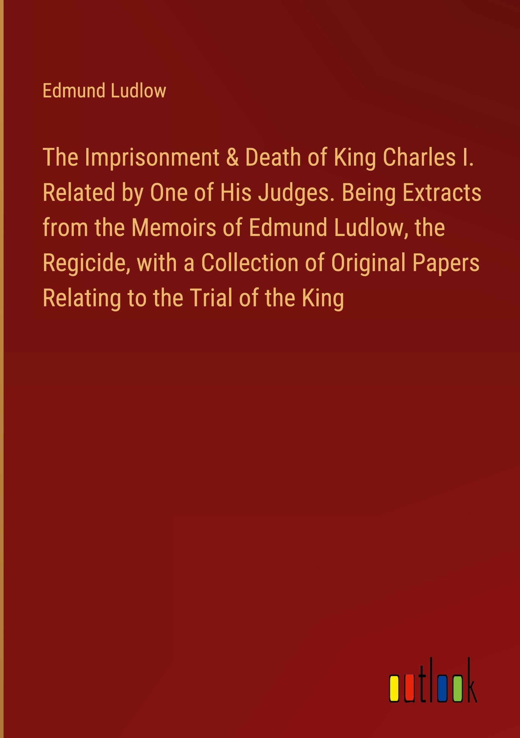 The Imprisonment & Death of King Charles I. Related by One of His Judges. Being Extracts from the Memoirs of Edmund Ludlow, the Regicide, with a ... Papers Relating to the Trial of the King