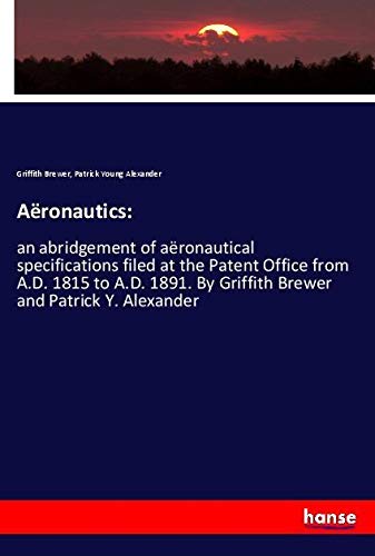 Aëronautics:: an abridgement of aëronautical specifications filed at the Patent Office from A.D. 1815 to A.D. 1891. By Griffith Brewer and Patrick Y. Alexander